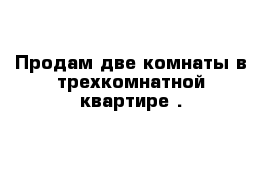 Продам две комнаты в трехкомнатной квартире .